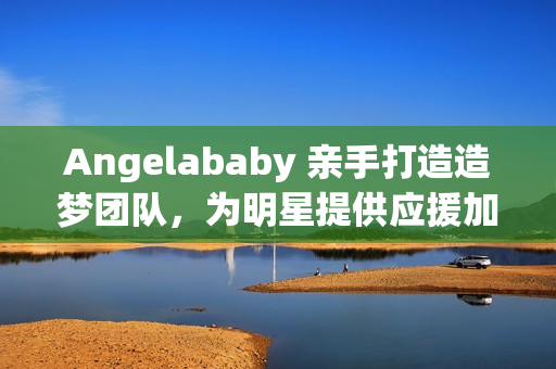 Angelababy 亲手打造造梦团队，为明星提供应援加持