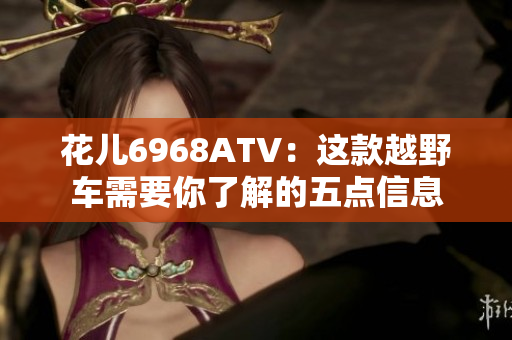 花儿6968ATV：这款越野车需要你了解的五点信息