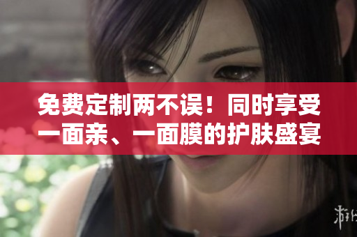 免费定制两不误！同时享受一面亲、一面膜的护肤盛宴！