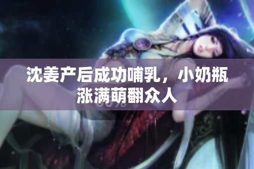 沈姜产后成功哺乳，小奶瓶涨满萌翻众人