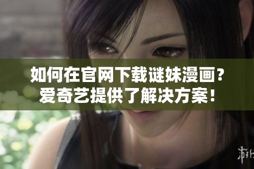 如何在官网下载谜妹漫画？爱奇艺提供了解决方案！