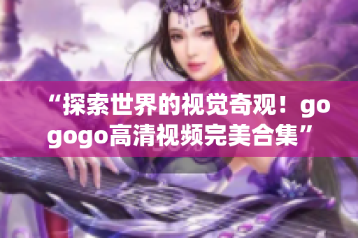 “探索世界的视觉奇观！gogogo高清视频完美合集”