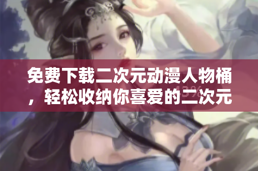 免费下载二次元动漫人物桶，轻松收纳你喜爱的二次元人物！