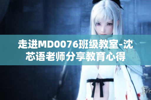 走进MD0076班级教室-沈芯语老师分享教育心得