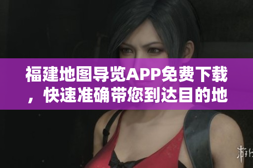 福建地图导览APP免费下载，快速准确带您到达目的地！