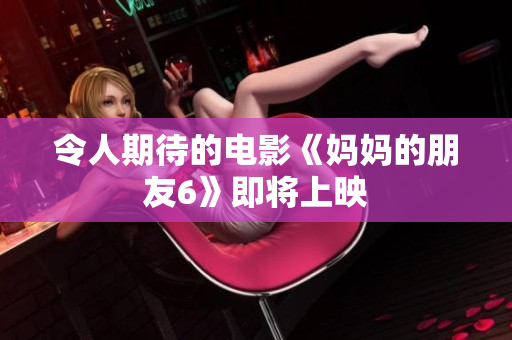 令人期待的电影《妈妈的朋友6》即将上映