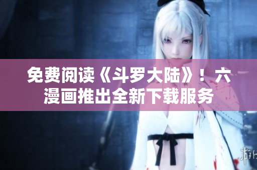 免费阅读《斗罗大陆》！六漫画推出全新下载服务