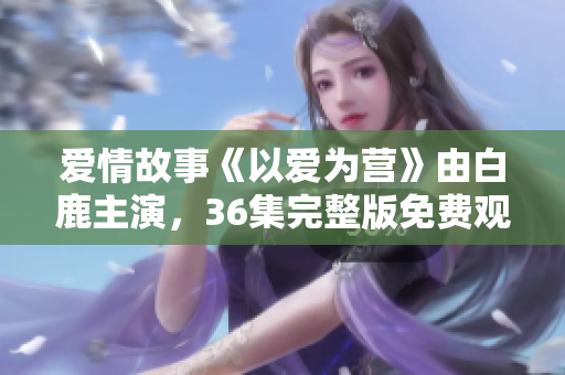 爱情故事《以爱为营》由白鹿主演，36集完整版免费观看