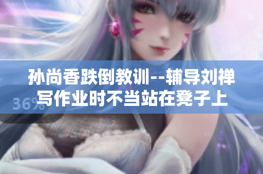 孙尚香跌倒教训--辅导刘禅写作业时不当站在凳子上