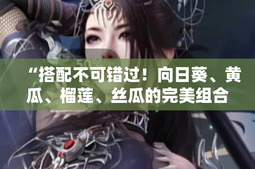 “搭配不可错过！向日葵、黄瓜、榴莲、丝瓜的完美组合！”