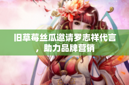 旧草莓丝瓜邀请罗志祥代言，助力品牌营销