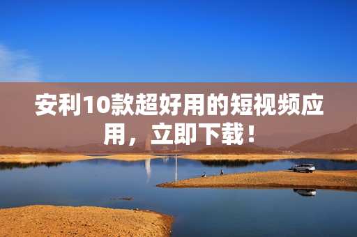 安利10款超好用的短视频应用，立即下载！