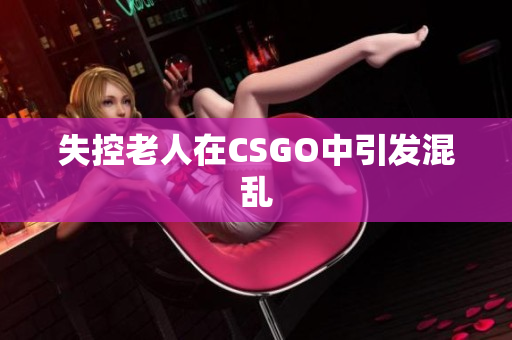 失控老人在CSGO中引发混乱