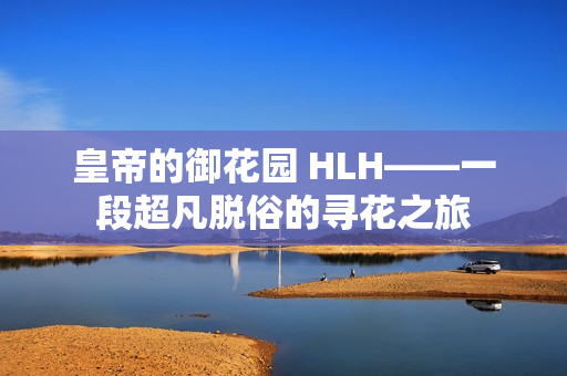 皇帝的御花园 HLH——一段超凡脱俗的寻花之旅