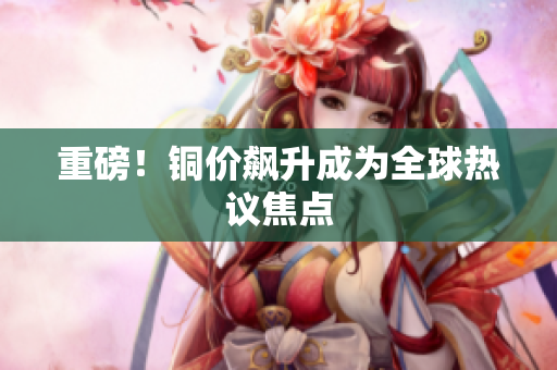 重磅！铜价飙升成为全球热议焦点