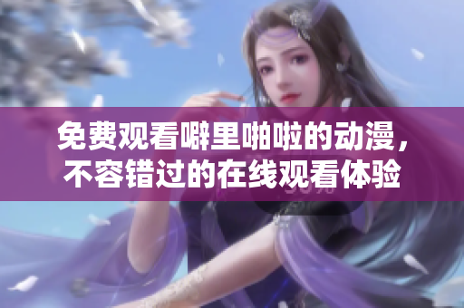 免费观看噼里啪啦的动漫，不容错过的在线观看体验