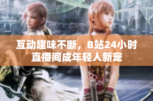 互动趣味不断，B站24小时直播间成年轻人新宠