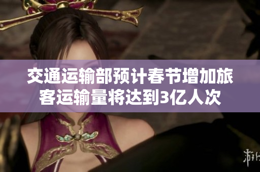 交通运输部预计春节增加旅客运输量将达到3亿人次