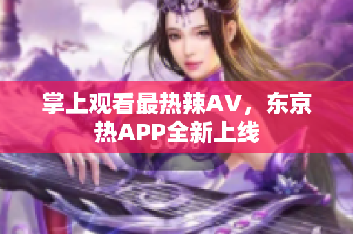 掌上观看最热辣AV，东京热APP全新上线