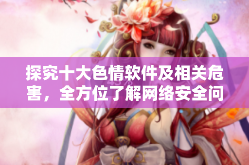 探究十大色情软件及相关危害，全方位了解网络安全问题