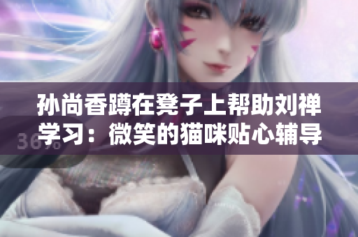 孙尚香蹲在凳子上帮助刘禅学习：微笑的猫咪贴心辅导