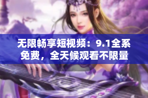 无限畅享短视频：9.1全系免费，全天候观看不限量