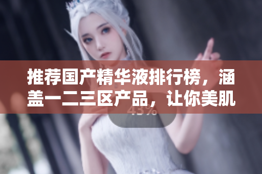 推荐国产精华液排行榜，涵盖一二三区产品，让你美肌无忧