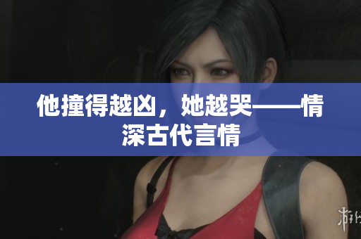 他撞得越凶，她越哭——情深古代言情