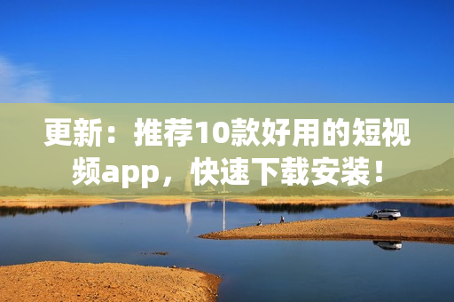 更新：推荐10款好用的短视频app，快速下载安装！
