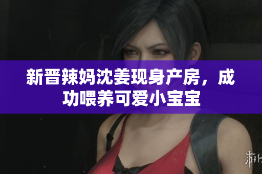 新晋辣妈沈姜现身产房，成功喂养可爱小宝宝