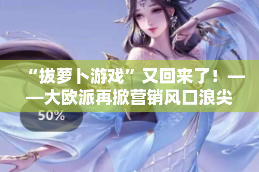 “拔萝卜游戏”又回来了！——大欧派再掀营销风口浪尖