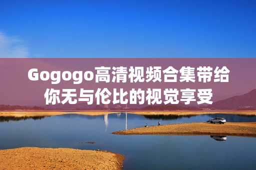 Gogogo高清视频合集带给你无与伦比的视觉享受