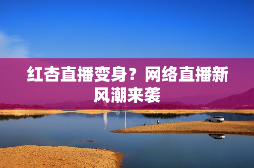 红杏直播变身？网络直播新风潮来袭