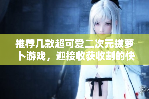 推荐几款超可爱二次元拔萝卜游戏，迎接收获收割的快感！