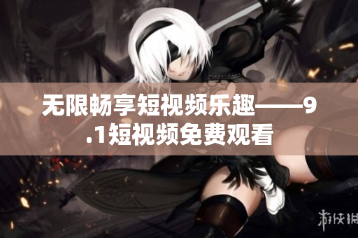 无限畅享短视频乐趣——9.1短视频免费观看