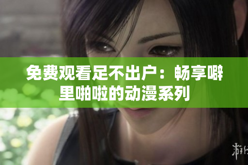 免费观看足不出户：畅享噼里啪啦的动漫系列