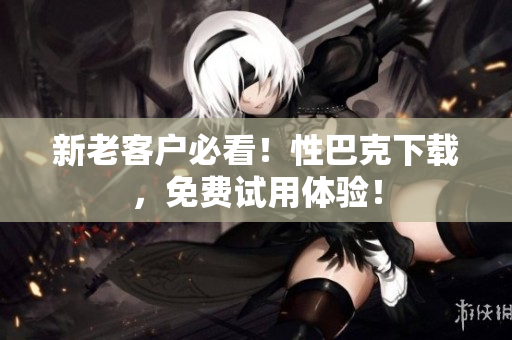 新老客户必看！性巴克下载，免费试用体验！