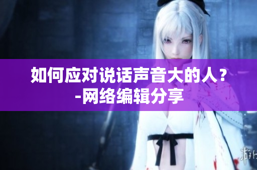 如何应对说话声音大的人？-网络编辑分享