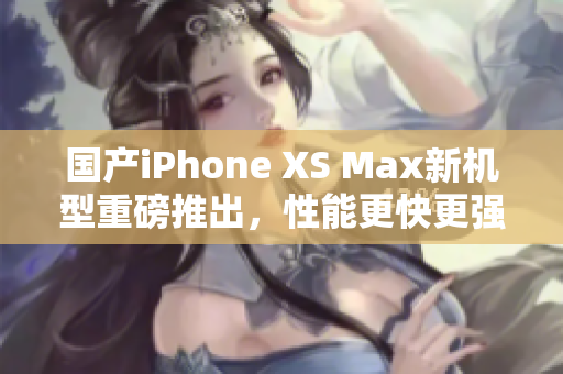 国产iPhone XS Max新机型重磅推出，性能更快更强大
