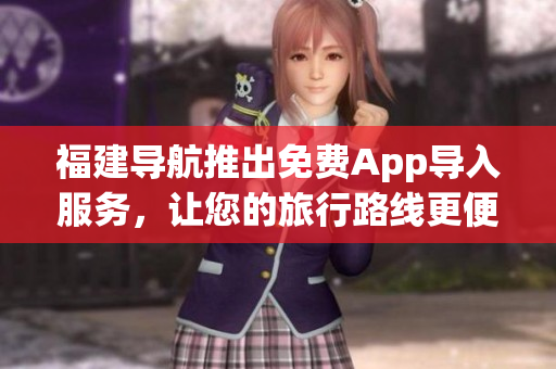 福建导航推出免费App导入服务，让您的旅行路线更便捷！
