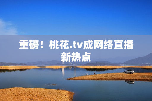 重磅！桃花.tv成网络直播新热点