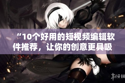 “10个好用的短视频编辑软件推荐，让你的创意更具吸引力”