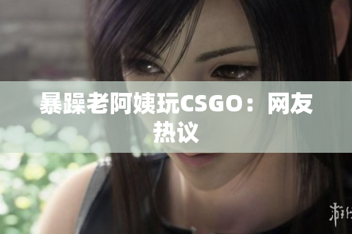 暴躁老阿姨玩CSGO：网友热议