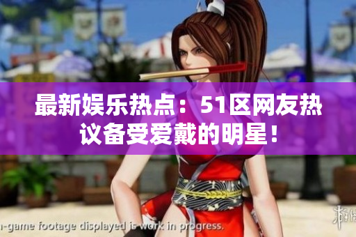 最新娱乐热点：51区网友热议备受爱戴的明星！