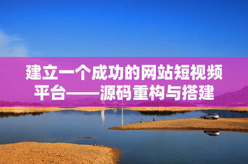 建立一个成功的网站短视频平台——源码重构与搭建
