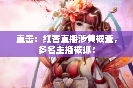 直击：红杏直播涉黄被查，多名主播被抓！