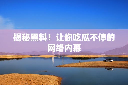 揭秘黑料！让你吃瓜不停的网络内幕