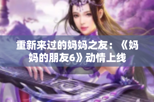 重新来过的妈妈之友：《妈妈的朋友6》动情上线