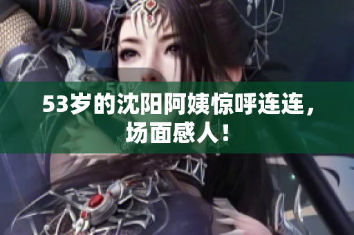 53岁的沈阳阿姨惊呼连连，场面感人！