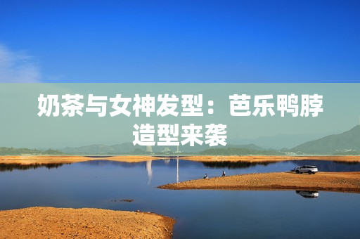 奶茶与女神发型：芭乐鸭脖造型来袭